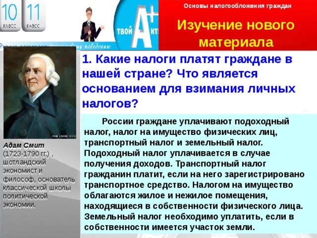 Основы налогообложения граждан Изучение нового материала Логотип 1. Какие налоги платят граждане в нашей стране? Что является основанием для взимания личных налогов?   России граждане уплачивают подоходный налог, налог на имущество физических лиц, транспортный налог и земельный налог. Подоходный налог уплачивается в случае получения доходов. Транспортный налог гражданин платит, если на него зарегистрировано транспортное средство. Налогом на имущество облагаются жилое и нежилое помещения, находящиеся в собственности физического лица. Земельный налог необходимо уплатить, если в собственности имеется участок земли. Адам Смит (1723-1790 гг.) , шотландский экономист и философ, основатель классической школы политической экономии.  