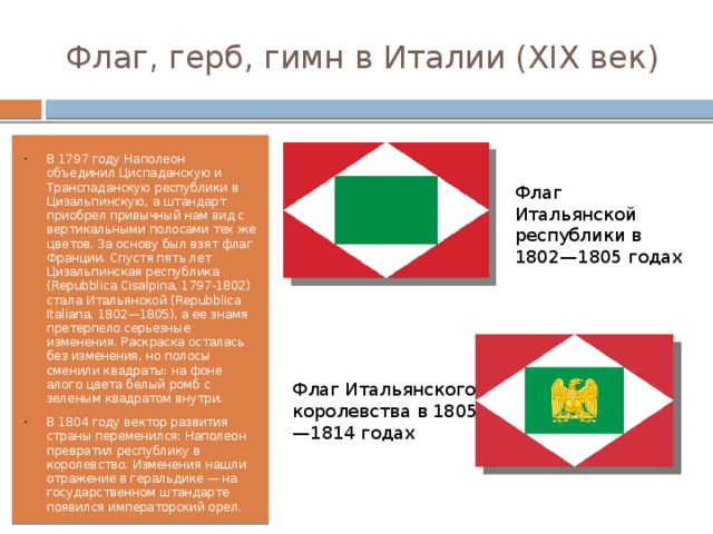 Флаг, герб, гимн в Италии (XIX век) В 1797 году Наполеон объединил Циспаданскую и Транспаданскую республики в Цизальпинскую, а штандарт приобрел привычный нам вид с вертикальными полосами тех же цветов. За основу был взят флаг Франции. Спустя пять лет Цизальпинская республика (Repubblica Cisalpina, 1797-1802) стала Итальянской (Repubblica Italiana, 1802—1805), а ее знамя претерпело серьезные изменения. Раскраска осталась без изменения, но полосы сменили квадраты: на фоне алого цвета белый ромб с зеленым квадратом внутри. В 1804 году вектор развития страны переменился: Наполеон превратил республику в королевство. Изменения нашли отражение в геральдике — на государственном штандарте появился императорский орел. Флаг Итальянской республики в 1802—1805 годах Флаг Итальянского королевства в 1805—1814 годах 