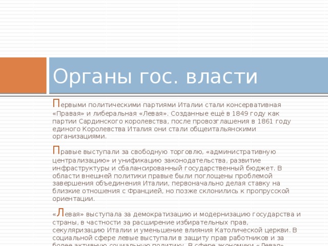 Органы гос. власти П ервыми политическими партиями Италии стали консервативная «Правая» и либеральная «Левая». Созданные ещё в 1849 году как партии Сардинского королевства, после провозглашения в 1861 году единого Королевства Италия они стали общеитальянскими организациями. П равые выступали за свободную торговлю, «административную централизацию» и унификацию законодательства, развитие инфраструктуры и сбалансированный государственный бюджет. В области внешней политики правые были поглощены проблемой завершения объединения Италии, первоначально делая ставку на близкие отношения с Францией, но позже склонились к пропрусской ориентации. « Л евая» выступала за демократизацию и модернизацию государства и страны, в частности за расширение избирательных прав, секуляризацию Италии и уменьшение влияния Католической церкви. В социальной сфере левые выступали в защиту прав работников и за более активную социальную политику. В сфере экономики «Левая» поддерживала снижение налогов и протекционизм с целью стимулировать промышленное развитие страны. 