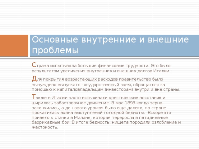 Основные внутренние и внешние проблемы С трана испытывала большие финансовые трудности. Это было результатом увеличения внутренних и внешних долгов Италии. Д ля покрытия возрастающих расходов правительство было вынуждено выпускать государственный заем, обращаться за помощью к капиталовладельцам (инвесторам) внутри и вне страны. Т акже в Италии часто вспыхивали крестьянские восстания и ширилось забастовочное движение. В мае 1898 когда зерна закончились, а до нового урожая было ещё далеко, по стране прокатилась волна выступлений голодной бедноты. Вскоре это привело к стачки в Милане, которая переросла в пятидневные баррикадные бои. В итоге бедность, нищета породили озлобление и жестокость. 