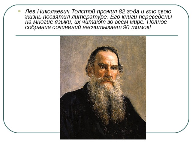 Лев Николаевич Толстой прожил 82 года и всю свою жизнь посвятил литературе. Его книги переведены на многие языки, их читают во всем мире. Полное собрание сочинений насчитывает 90 томов! 