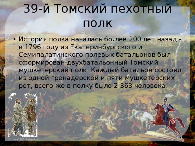 39-й Томский пехотный полк История полка началась бо . лее 200 лет назад - в 1796 году из Екатеринбургского и Семипалатинского полевых батальонов был сформирован двухбатальонный Томский мушкетерский полк. Каждый батальон состоял из одной гренадерской и пяти мушкетерских рот, всего же в полку было 2 363 человека. 