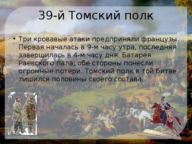 39-й Томский полк Три кровавые атаки предприняли французы. Первая началась в 9-м часу утра, последняя завершилась в 4-м часу дня. Батарея Раевского пала; обе стороны понесли огромные потери. Томский полк в той битве лишился половины своего состава. 