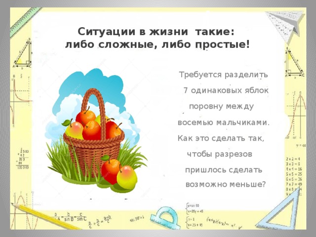 Ситуации в жизни такие:  либо сложные, либо простые!  Требуется разделить  7 одинаковых яблок  поровну между  восемью мальчиками.  Как это сделать так, чтобы разрезов  пришлось сделать возможно меньше? 