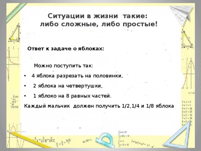 Ситуации в жизни такие:  либо сложные, либо простые!  Ответ к задаче о яблоках:  Можно поступить так: 4 яблока разрезать на половинки,  2 яблока на четвертушки,  1 яблоко на 8 равных частей. Каждый мальчик должен получить 1/2,1/4 и 1/8 яблока 