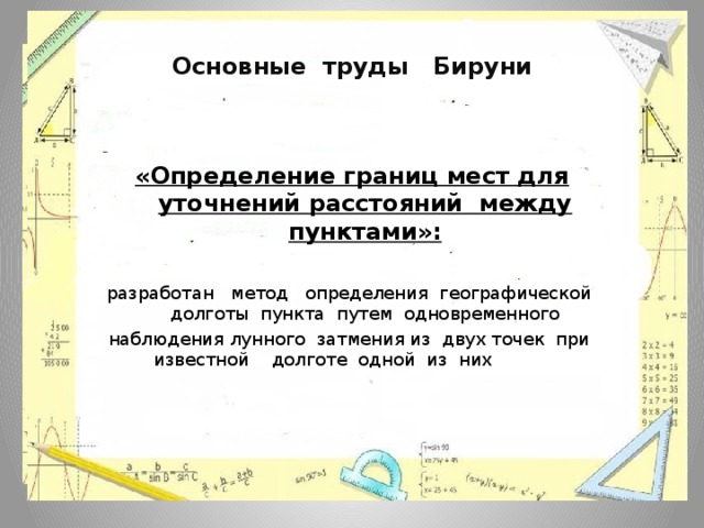 Основные труды Бируни  «Определение границ мест для уточнений расстояний между пунктами»: разработан метод определения географической долготы пункта путем одновременного наблюдения лунного затмения из двух точек при известной долготе одной из них   