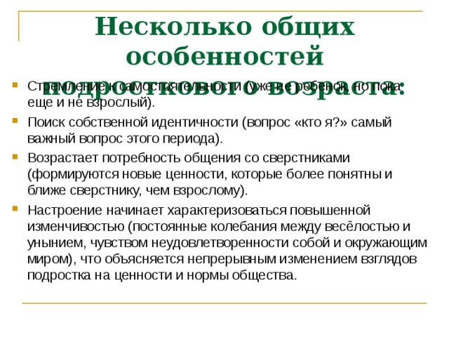 Несколько общих особенностей подросткового возраста: Стремление к самостоятельности (уже не ребенок, но пока еще и не взрослый). Поиск собственной идентичности (вопрос «кто я?» самый важный вопрос этого периода). Возрастает потребность общения со сверстниками (формируются новые ценности, которые более понятны и ближе сверстнику, чем взрослому). Настроение начинает характеризоваться повышенной изменчивостью (постоянные колебания между весёлостью и унынием, чувством неудовлетворенности собой и окружающим миром), что объясняется непрерывным изменением взглядов подростка на ценности и нормы общества. 