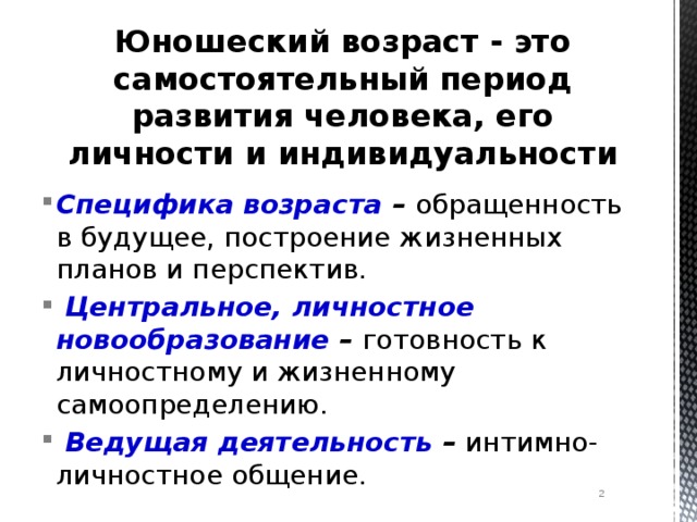 Юношеский возраст - это самостоятельный период развития человека, его личности и индивидуальности Специфика возраста – обращенность в будущее, построение жизненных планов и перспектив.   Центральное, личностное новообразование – готовность к личностному и жизненному самоопределению.   Ведущая деятельность – интимно-личностное общение.  