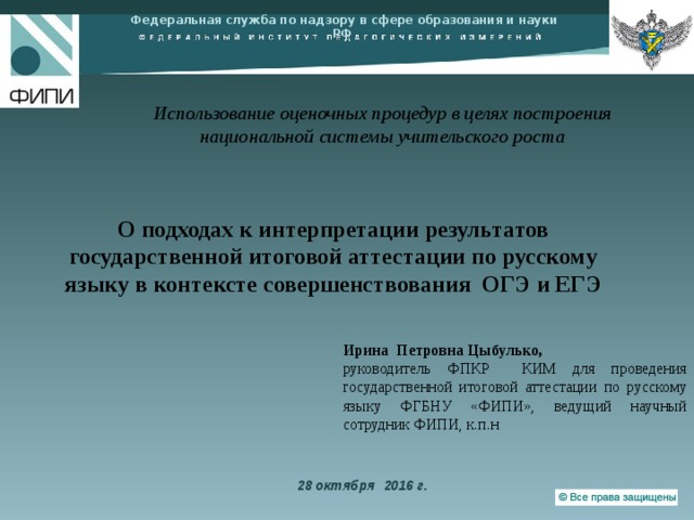 Федеральная служба по надзору в сфере образования и науки РФ   Использование оценочных процедур в целях построения национальной системы учительского роста   О подходах к интерпретации результатов государственной итоговой аттестации по русскому языку в контексте совершенствования  ОГЭ и ЕГЭ Ирина Петровна Цыбулько, руководитель ФПКР КИМ для проведения государственной итоговой аттестации по русскому языку ФГБНУ «ФИПИ», ведущий научный сотрудник ФИПИ, к.п.н 28 октября 2016 г. 