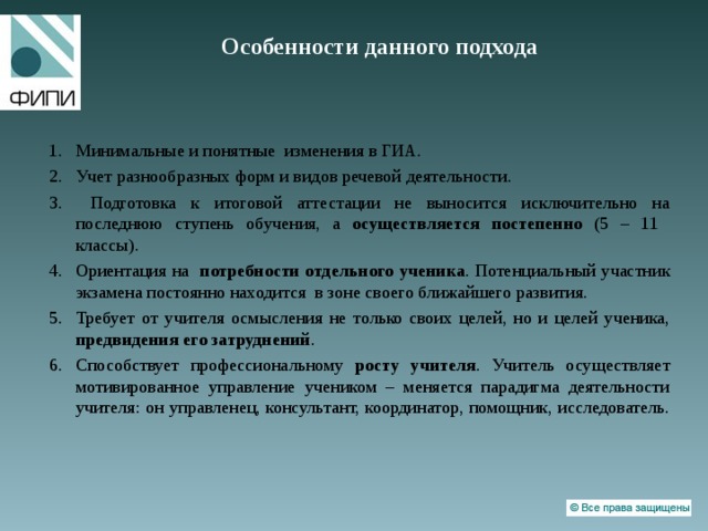 Особенности данного подхода   Минимальные и понятные изменения в ГИА. Учет разнообразных форм и видов речевой деятельности.  Подготовка к итоговой аттестации не выносится исключительно на последнюю ступень обучения, а осуществляется постепенно (5 – 11 классы). Ориентация на потребности отдельного ученика . Потенциальный участник экзамена постоянно находится в зоне своего ближайшего развития. Требует от учителя осмысления не только своих целей, но и целей ученика, предвидения его затруднений . Способствует профессиональному росту учителя . Учитель осуществляет мотивированное управление учеником – меняется парадигма деятельности учителя: он управленец, консультант, координатор, помощник, исследователь.   