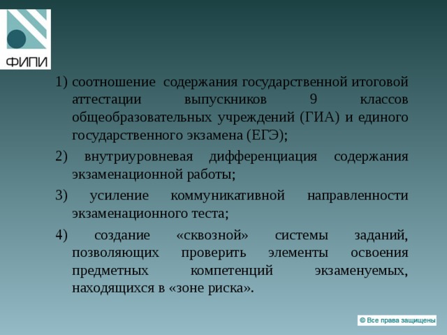 1) соотношение содержания государственной итоговой аттестации выпускников 9 классов общеобразовательных учреждений (ГИА) и единого государственного экзамена (ЕГЭ); 2) внутриуровневая дифференциация содержания экзаменационной работы; 3) усиление коммуникативной направленности экзаменационного теста; 4) создание «сквозной» системы заданий, позволяющих проверить элементы освоения предметных компетенций экзаменуемых, находящихся в «зоне риска». 