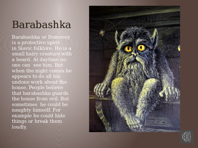 Barabashka Barabashka or Domovoy is a protective spirit in Slavic folklore. He is a small hairy creature with a beard. At daytime no one can see him. But when the night comes he appears to do all his undone work about the house. People believe that barabashka guards the house from evil. But sometimes he could be naughty himself. For example he could hide things or break them loudly.  