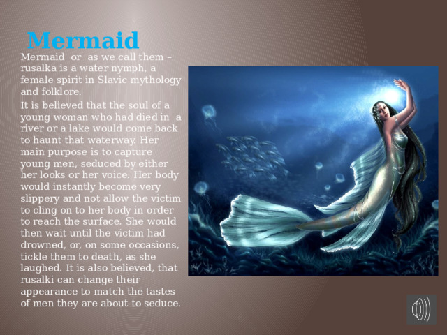 Mermaid Mermaid or as we call them – rusalka is a water nymph, a female spirit in Slavic mythology and folklore. It is believed that the soul of a young woman who had died in a river or a lake would come back to haunt that waterway. Her main purpose is to capture young men, seduced by either her looks or her voice. Her body would instantly become very slippery and not allow the victim to cling on to her body in order to reach the surface. She would then wait until the victim had drowned, or, on some occasions, tickle them to death, as she laughed. It is also believed, that rusalki can change their appearance to match the tastes of men they are about to seduce. 