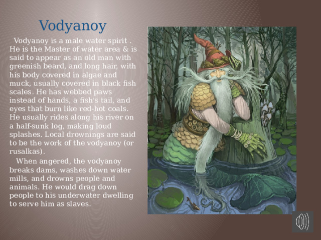  Vodyanoy  Vodyanoy is a male water spirit . He is the Master of water area & is said to appear as an old man with greenish beard, and long hair, with his body covered in algae and muck, usually covered in black fish scales. He has webbed paws instead of hands, a fish's tail, and eyes that burn like red-hot coals. He usually rides along his river on a half-sunk log, making loud splashes. Local drownings are said to be the work of the vodyanoy (or rusalkas).  When angered, the vodyanoy breaks dams, washes down water mills, and drowns people and animals. He would drag down people to his underwater dwelling to serve him as slaves. 