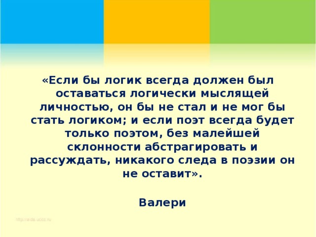 «Если бы логик всегда должен был оставаться логически мыслящей личностью, он бы не стал и не мог бы стать логиком; и если поэт всегда будет только поэтом, без малейшей склонности абстрагировать и рассуждать, никакого следа в поэзии он не оставит».  Валери 