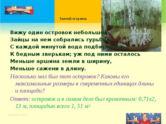    Заячий островок   Вижу один островок небольшой- Зайцы на нем собрались гурьбой. С каждой минутой вода подбиралась К бедным зверькам; уж под ними осталось Меньше аршина земли в ширину, Меньше сажени в длину. Насколько мал был тот островок? Каковы его максимальные размеры в современных единицах длины и площади? Ответ: островок и в самом деле был крохотным: 0,71х2, 13 м, площадью всего 1, 51 м 2. 