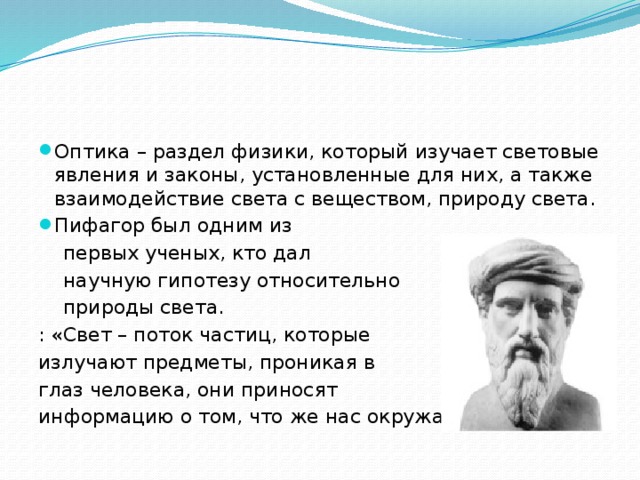 Оптика – раздел физики, который изучает световые явления и законы, установленные для них, а также взаимодействие света с веществом, природу света. Пифагор был одним из  первых ученых, кто дал  научную гипотезу относительно  природы света. : «Свет – поток частиц, которые излучают предметы, проникая в глаз человека, они приносят информацию о том, что же нас окружает». 