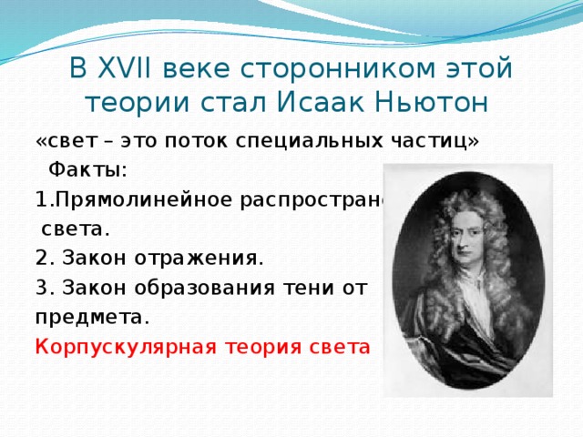 В XVII веке сторонником этой теории стал Исаак Ньютон «свет – это поток специальных частиц»  Факты: 1.Прямолинейное распространение  света. 2. Закон отражения. 3. Закон образования тени от предмета. Корпускулярная теория света 