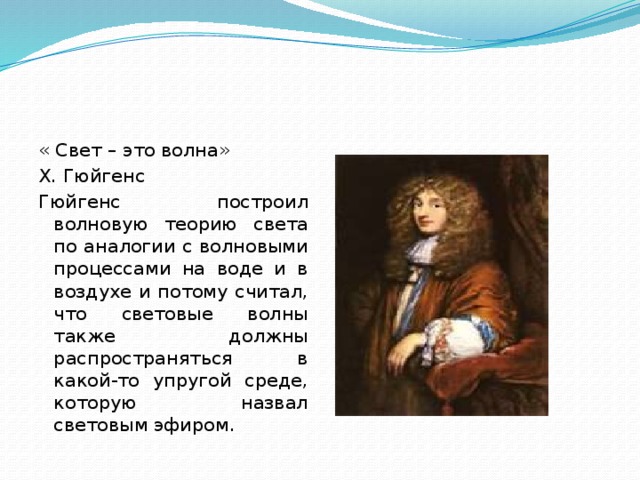 « Свет – это волна» Х. Гюйгенс Гюйгенс построил волновую теорию света по аналогии с волновыми процессами на воде и в воздухе и потому счи­тал, что световые волны также должны распространяться в какой-то упругой среде, которую назвал световым эфиром. 