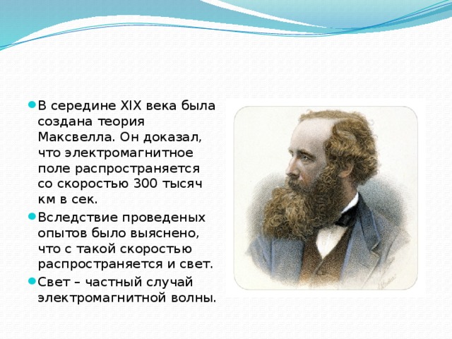 В середине XIX века была создана теория Максвелла. Он доказал, что электромагнитное поле распространяется со скоростью 300 тысяч км в сек. Вследствие проведеных опытов было выяснено, что с такой скоростью распространяется и свет. Свет – частный случай электромагнитной волны. 