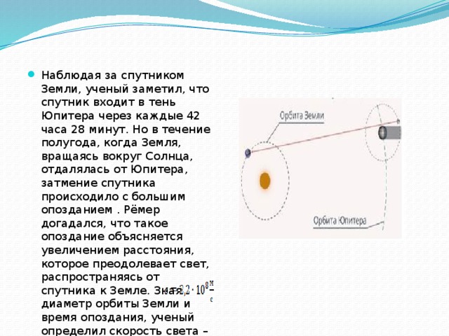 Наблюдая за спутником Земли, ученый заметил, что спутник входит в тень Юпитера через каждые 42 часа 28 минут. Но в течение полугода, когда Земля, вращаясь вокруг Солнца, отдалялась от Юпитера, затмение спутника происходило с большим опозданием . Рёмер догадался, что такое опоздание объясняется увеличением расстояния, которое преодолевает свет, распространяясь от спутника к Земле. Зная диаметр орбиты Земли и время опоздания, ученый определил скорость света – 