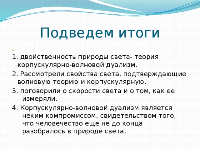 Подведем итоги  1. двойственность природы света- теория корпускулярно-волновой дуализм. 2. Рассмотрели свойства света, подтверждающие волновую теорию и корпускулярную. 3. поговорили о скорости света и о том, как ее измеряли. 4. Корпускулярно-волновой дуализм является неким компромиссом, свидетельством того, что человечество еще не до конца разобралось в природе света. 