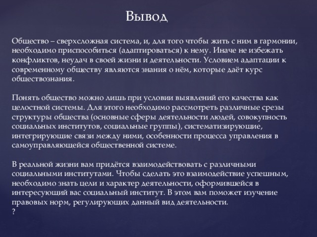 Вывод Общество – сверхсложная система, и, для того чтобы жить с ним в гармонии, необходимо приспособиться (адаптироваться) к нему. Иначе не избежать конфликтов, неудач в своей жизни и деятельности. Условием адаптации к современному обществу являются знания о нём, которые даёт курс обществознания. Понять общество можно лишь при условии выявлений его качества как целостной системы. Для этого необходимо рассмотреть различные срезы структуры общества (основные сферы деятельности людей, совокупность социальных институтов, социальные группы), систематизирующие, интегрирующие связи между ними, особенности процесса управления в самоуправляющейся общественной системе. В реальной жизни вам придётся взаимодействовать с различными социальными институтами. Чтобы сделать это взаимодействие успешным, необходимо знать цели и характер деятельности, оформившейся в интересующий вас социальный институт. В этом вам поможет изучение правовых норм, регулирующих данный вид деятельности. ￼ 