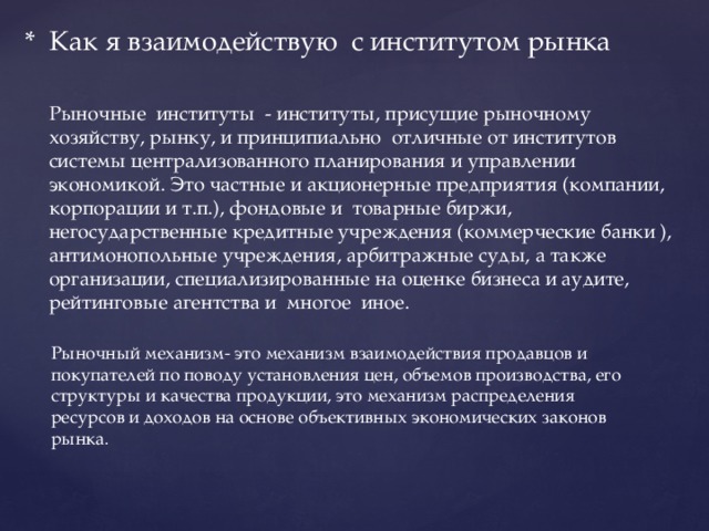 * Как я взаимодействую с институтом рынка Рыночные институты - институты, присущие рыночному хозяйству, рынку, и принципиально отличные от институтов системы централизованного планирования и управлении экономикой. Это частные и акционерные предприятия (компании, корпорации и т.п.), фондовые и товарные биржи, негосударственные кредитные учреждения (коммерческие банки ), антимонопольные учреждения, арбитражные суды, а также организации, специализированные на оценке бизнеса и аудите, рейтинговые агентства и многое иное. Рыночный механизм- это механизм взаимодействия продавцов и покупателей по поводу установления цен, объемов производства, его структуры и качества продукции, это механизм распределения ресурсов и доходов на основе объективных экономических законов рынка. 