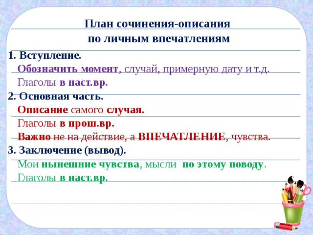 План сочинения-описания по личным впечатлениям 1. Вступление. Обозначить момент , случай, примерную дату и т.д. Глаголы в наст.вр. 2. Основная часть. Описание самого случая. Глаголы в прош.вр. Важно не на действие, а ВПЕЧАТЛЕНИЕ , чувства. 3. Заключение (вывод). Мои нынешние чувства , мысли по этому поводу . Глаголы в наст.вр. 