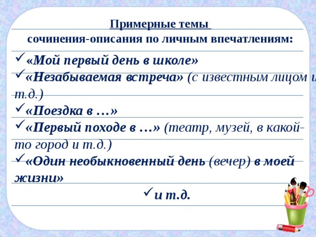 Примерные темы сочинения-описания по личным впечатлениям: « Мой первый день в школе» «Незабываемая встреча» (с известным лицом и т.д.) «Поездка в …» «Первый походе в …» (театр, музей, в какой-то город и т.д.) «Один необыкновенный день (вечер) в моей жизни» и т.д. 