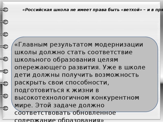 «Российская школа не имеет права быть «ветхой» – и в прямом, и в переносном смысле этого слова «Главным результатом модернизации школы должно стать соответствие школьного образования целям опережающего развития. Уже в школе дети должны получить возможность раскрыть свои способности, подготовиться к жизни в высокотехнологичном конкурентном мире. Этой задаче должно соответствовать обновленное содержание образования» Д. А. Медведев 