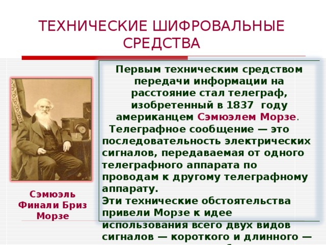 ТЕХНИЧЕСКИЕ ШИФРОВАЛЬНЫЕ СРЕДСТВА Первым техническим средством передачи информации на расстояние стал телеграф, изобретенный в 1837  году американцем Сэмюэлем Морзе .  Телеграфное сообщение — это последовательность электрических сигналов, передаваемая от одного телеграфного аппарата по проводам к другому телеграфному аппарату. Эти технические обстоятельства привели Морзе к идее использования всего двух видов сигналов — короткого и длинного — для кодирования сообщения, передаваемого по линиям телеграфной связи. Сэмюэль Финали Бриз Морзе  