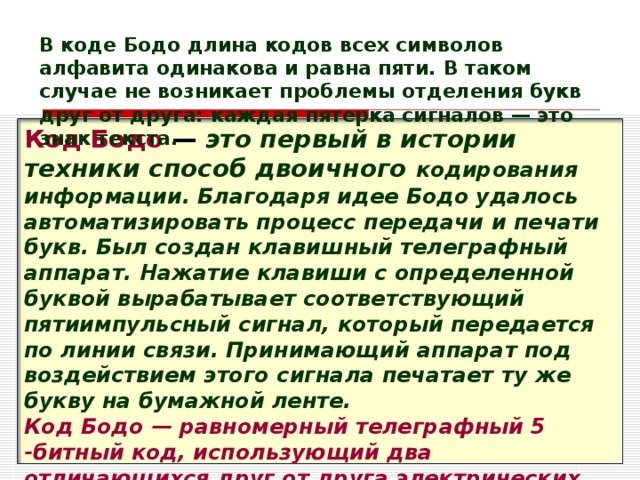 В коде Бодо длина кодов всех символов алфавита одинакова и равна пяти. В таком случае не возникает проблемы отделения букв друг от друга: каждая пятерка сигналов — это знак текста. Код Бодо  — это первый в истории техники способ двоичного кодирования информации. Благодаря идее Бодо удалось автоматизировать процесс передачи и печати букв. Был создан клавишный телеграфный аппарат. Нажатие клавиши с определенной буквой вырабатывает соответствующий пятиимпульсный сигнал, который передается по линии связи. Принимающий аппарат под воздействием этого сигнала печатает ту же букву на бумажной ленте. Код Бодо — равномерный телеграфный 5  -битный код, использующий два отличающихся друг от друга электрических сигнала.  