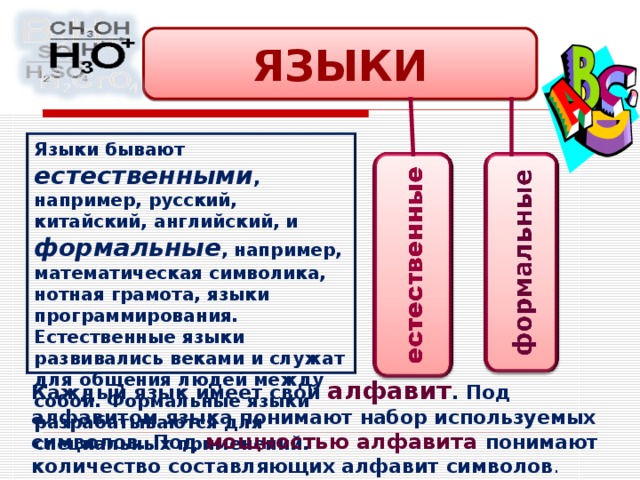 ЯЗЫКИ Языки бывают естественными , например, русский, китайский, английский, и формальные , например, математическая символика, нотная грамота, языки программирования. Естественные языки развивались веками и служат для общения людей между собой. Формальные языки разрабатываются для специальных применений. Каждый язык имеет свой алфавит . Под алфавитом языка понимают набор используемых символов. Под мощностью алфавита понимают количество составляющих алфавит символов . 