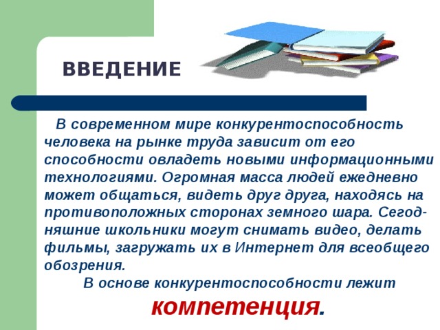 ВВЕДЕНИЕ  В современном мире конкурентоспособность человека на рынке труда зависит от его способности овладеть новыми информационными технологиями. Огромная масса людей ежедневно может общаться, видеть друг друга, находясь на противоположных сторонах земного шара. Сегод-няшние школьники могут снимать видео, делать фильмы, загружать их в И нтернет для всеобщего обозрения. В основе конкурентоспособности лежит компетенция .  
