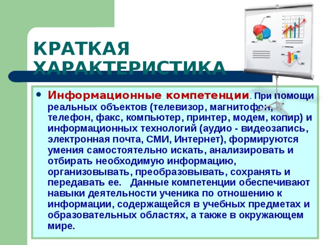 КРАТКАЯ ХАРАКТЕРИСТИКА Информационные компетенции . При помощи реальных объектов (телевизор, магнитофон, телефон, факс, компьютер, принтер, модем, копир) и информационных технологий (аудио - видеозапись, электронная почта, СМИ, Интернет), формируются умения самостоятельно искать, анализировать и отбирать необходимую информацию, организовывать, преобразовывать, сохранять и передавать ее. Данные компетенции обеспечивают навыки деятельности ученика по отношению к информации, содержащейся в учебных предметах и образовательных областях, а также в окружающем мире. 