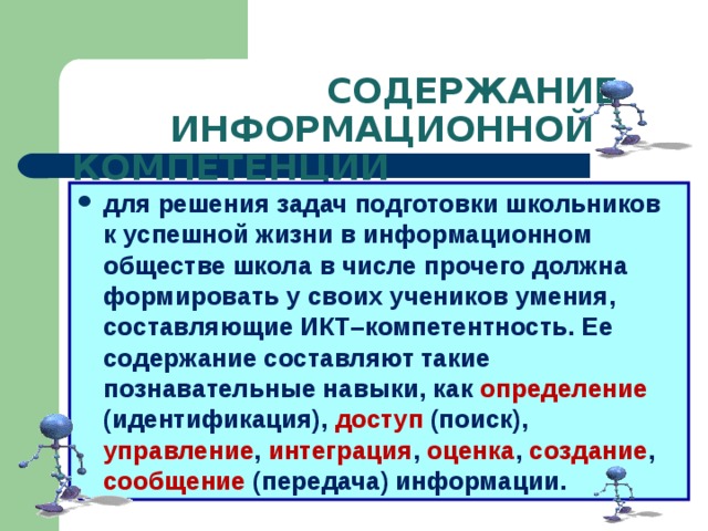  СОДЕРЖАНИЕ  ИНФОРМАЦИОННОЙ КОМПЕТЕНЦИИ для решения задач подготовки школьников к успешной жизни в информационном обществе школа в числе прочего должна формировать у своих учеников умения, составляющие ИКТ–компетентность. Ее содержание составляют такие познавательные навыки, как определение (идентификация), доступ (поиск), управление , интеграция , оценка , создание , сообщение (передача) информации.  