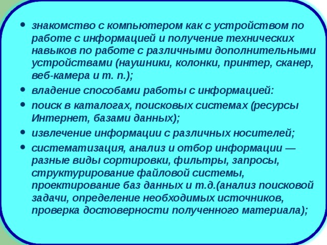 знакомство с компьютером как с устройством по работе с информацией и получение технических навыков по работе с различными дополнительными устройствами (наушники, колонки, принтер, сканер, веб-камера и т. п.); владение способами работы с информацией: поиск в каталогах, поисковых системах (ресурсы Интернет, базами данных); извлечение информации с различных носителей; систематизация, анализ и отбор информации — разные виды сортировки, фильтры, запросы, структурирование файловой системы, проектирование баз данных и т.д.(анализ поисковой задачи, определение необходимых источников, проверка достоверности полученного материала);  