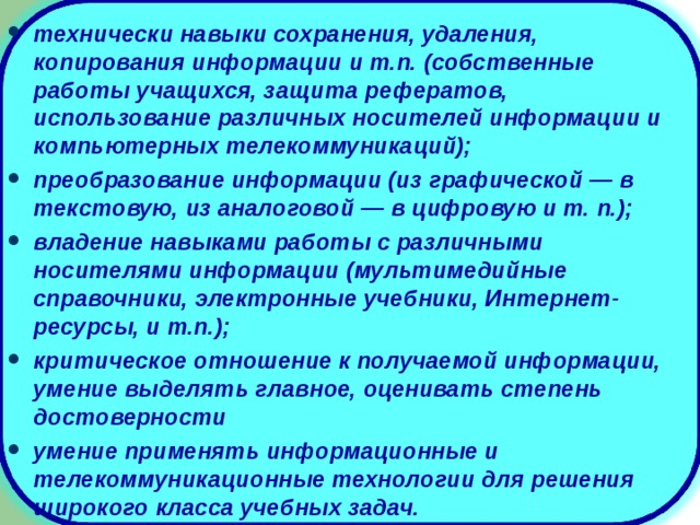 технически навыки сохранения, удаления, копирования информации и т.п. (собственные работы учащихся, защита рефератов, использование различных носителей информации и компьютерных телекоммуникаций); преобразование информации (из графической — в текстовую, из аналоговой — в цифровую и т. п.); владение навыками работы с различными носителями информации (мультимедийные справочники, электронные учебники, Интернет-ресурсы, и т.п.); критическое отношение к получаемой информации, умение выделять главное, оценивать степень достоверности умение применять информационные и телекоммуникационные технологии для решения широкого класса учебных задач.  