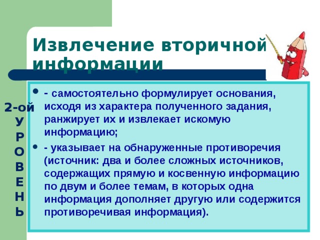 Извлечение вторичной информации - самостоятельно формулирует основания, исходя из характера полученного задания, ранжирует их и извлекает искомую информацию; - указывает на обнаруженные противоречия (источник: два и более сложных источников, содержащих прямую и косвенную информацию по двум и более темам, в которых одна информация дополняет другую или содержится противоречивая информация). 2-ой У  Р  О  В  Е  Н  Ь 
