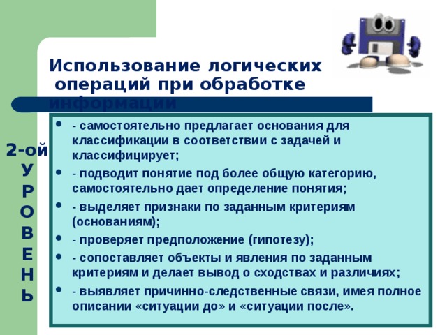 Использование логических  операций при обработке информации - самостоятельно предлагает основания для классификации в соответствии с задачей и классифицирует; - подводит понятие под более общую категорию, самостоятельно дает определение понятия; - выделяет признаки по заданным критериям (основаниям); - проверяет предположение (гипотезу); - сопоставляет объекты и явления по заданным критериям и делает вывод о сходствах и различиях; - выявляет причинно-следственные связи, имея полное описании «ситуации до» и «ситуации после».  2-ой У  Р  О  В  Е  Н  Ь 