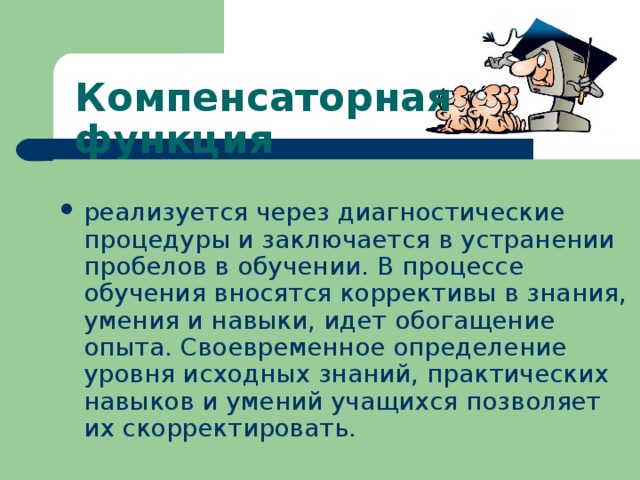 Компенсаторная функция  реализуется через диагностические процедуры и заключается в устранении пробелов в обучении. В процессе обучения вносятся коррективы в знания, умения и навыки, идет обогащение опыта. Своевременное определение уровня исходных знаний, практических навыков и умений учащихся позволяет их скорректировать. 