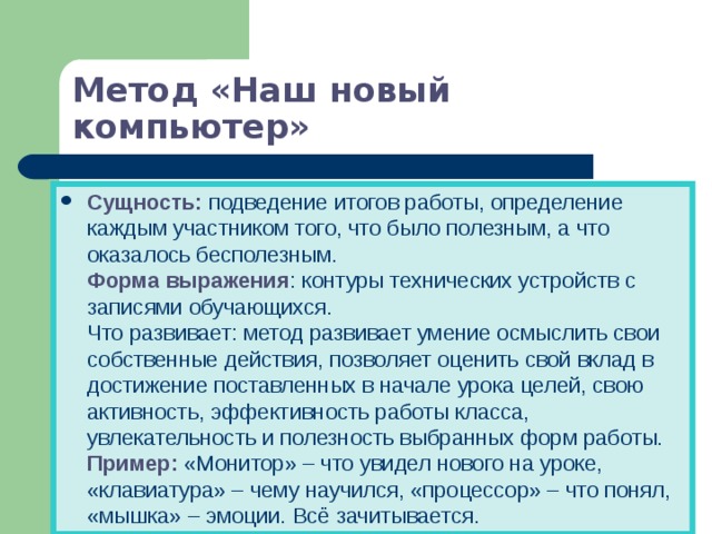 Метод «Наш новый компьютер» Сущность: подведение итогов работы, определение каждым участником того, что было полезным, а что оказалось бесполезным.  Форма выражения : контуры технических устройств с записями обучающихся.  Что развивает: метод развивает умение осмыслить свои собственные действия, позволяет оценить свой вклад в достижение поставленных в начале урока целей, свою активность, эффективность работы класса, увлекательность и полезность выбранных форм работы.  Пример: «Монитор» – что увидел нового на уроке, «клавиатура» – чему научился, «процессор» – что понял, «мышка» – эмоции. Всё зачитывается. 