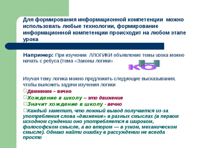 Для формирования информационной компетенции можно использовать любые технологии, формирование информационной компетенции происходит на любом этапе урока Например: При изучении ЛЛОГИКИ объявление темы урока можно начать с ребуса (тема «Законы логики» Изучая тему логика можно предложить следующие высказывания, чтобы выяснить задачи изучения логики Движение – вечно Хождение в школу  – это движение Значит хождение в школу  - вечно Каждый заметит, что ложный вывод получается из-за употребления слова «движение» в разных смыслах (в первом исходном суждении оно употребляется в широком, философском смысле, а во втором — в узком, механическом смысле). Однако найти ошибку в рассуждении не всегда просто 