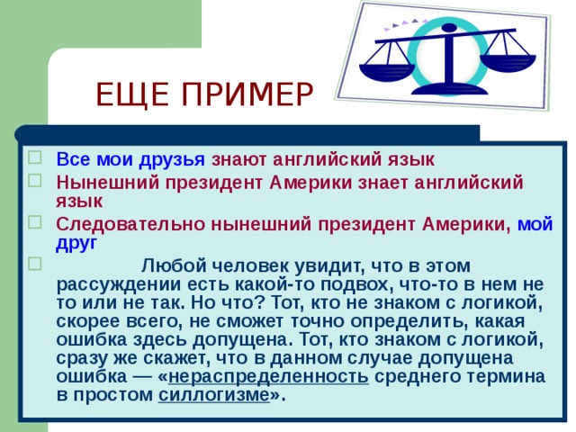 ЕЩЕ ПРИМЕР Все мои друзья  знают английский язык Нынешний президент Америки знает английский язык Следовательно нынешний президент Америки,  мой друг  Любой человек увидит, что в этом рассуждении есть какой-то подвох, что-то в нем не то или не так. Но что? Тот, кто не знаком с логикой, скорее всего, не сможет точно определить, какая ошибка здесь допущена. Тот, кто знаком с логикой, сразу же скажет, что в данном случае допущена ошибка — « нераспределенность среднего термина в простом силлогизме ».   
