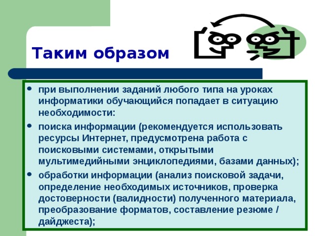 Таким образом при выполнении заданий любого типа на уроках информатики обучающийся попадает в ситуацию необходимости: поиска информации (рекомендуется использовать ресурсы Интернет, предусмотрена работа с поисковыми системами, открытыми мультимедийными энциклопедиями, базами данных); обработки информации (анализ поисковой задачи, определение необходимых источников, проверка достоверности (валидности) полученного материала, преобразование форматов, составление резюме / дайджеста);  