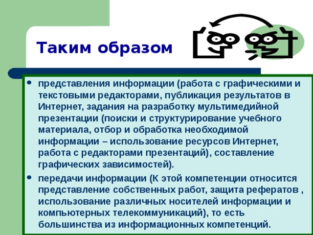 Таким образом представления информации (работа с графическими и текстовыми редакторами, публикация результатов в Интернет, задания на разработку мультимедийной презентации (поиски и структурирование учебного материала, отбор и обработка необходимой информации – использование ресурсов Интернет, работа с редакторами презентаций), составление графических зависимостей). передачи информации (К этой компетенции относится представление собственных работ, защита рефератов , использование различных носителей информации и компьютерных телекоммуникаций), то есть большинства из информационных компетенций.  