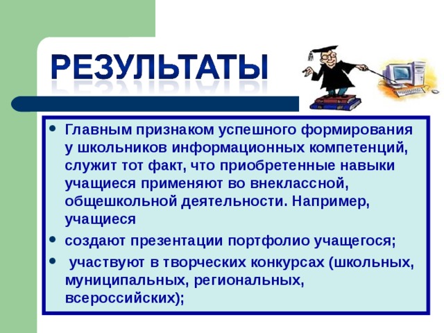 Главным признаком успешного формирования у школьников информационных компетенций, служит тот факт, что приобретенные навыки учащиеся применяют во внеклассной, общешкольной деятельности. Например, учащиеся создают презентации портфолио учащегося;  участвуют в творческих конкурсах (школьных, муниципальных, региональных, всероссийских);  
