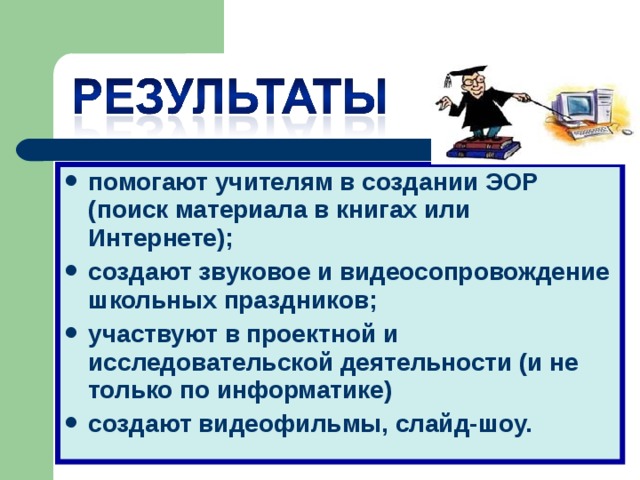 помогают учителям в создании ЭОР (поиск материала в книгах или Интернете); создают звуковое и видеосопровождение школьных праздников; участвуют в проектной и исследовательской деятельности (и не только по информатике) создают видеофильмы, слайд-шоу.  