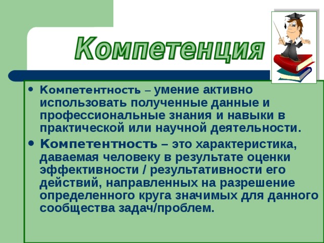 Компетентность – умение активно использовать полученные данные и профессиональные знания и навыки в практической или научной деятельности. Компетентность – это характеристика, даваемая человеку в результате оценки эффективности / результативности его действий, направленных на разрешение определенного круга значимых для данного сообщества задач/проблем.  